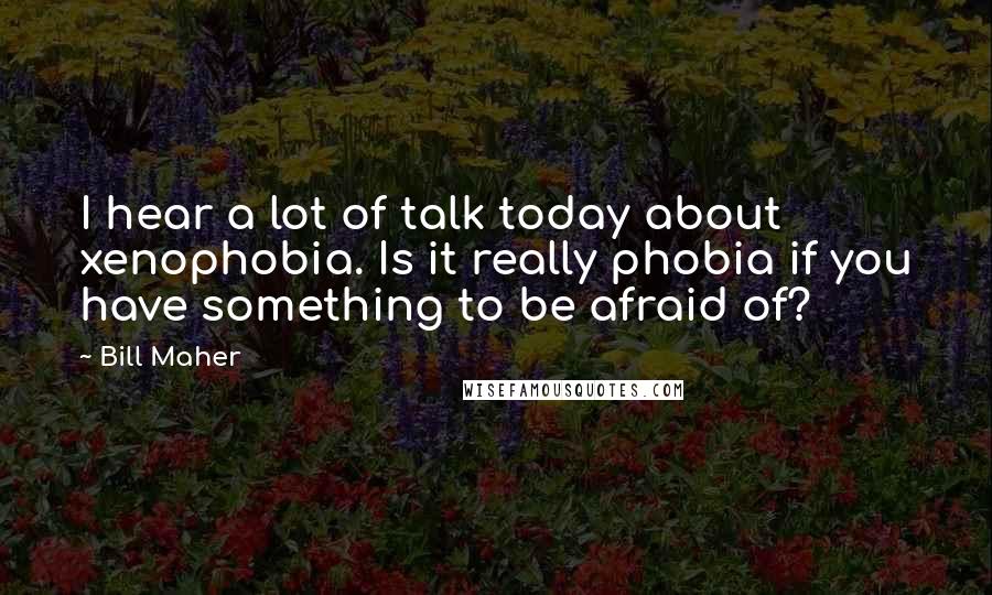 Bill Maher Quotes: I hear a lot of talk today about xenophobia. Is it really phobia if you have something to be afraid of?