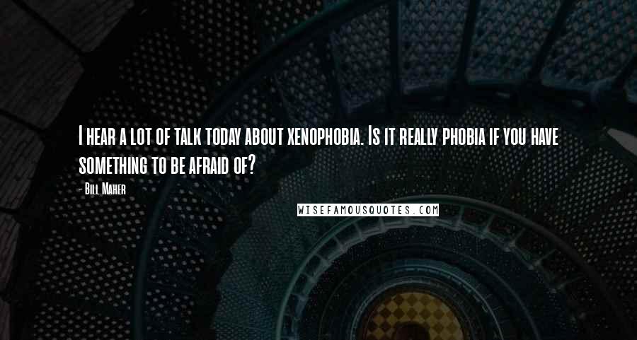 Bill Maher Quotes: I hear a lot of talk today about xenophobia. Is it really phobia if you have something to be afraid of?