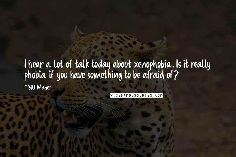 Bill Maher Quotes: I hear a lot of talk today about xenophobia. Is it really phobia if you have something to be afraid of?