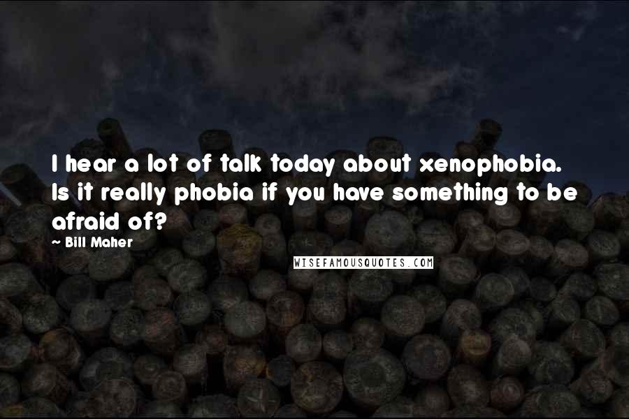 Bill Maher Quotes: I hear a lot of talk today about xenophobia. Is it really phobia if you have something to be afraid of?