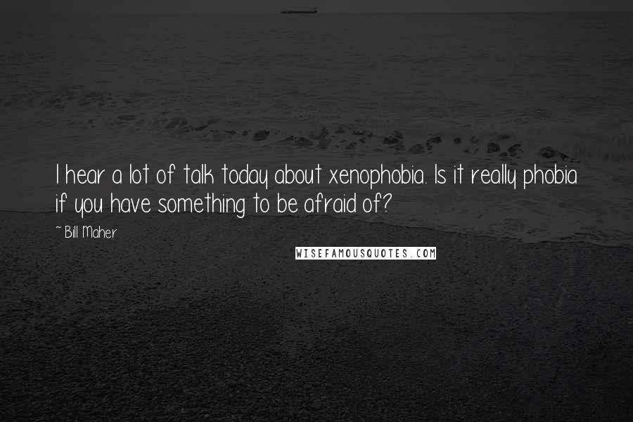 Bill Maher Quotes: I hear a lot of talk today about xenophobia. Is it really phobia if you have something to be afraid of?