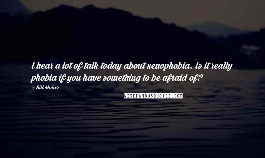 Bill Maher Quotes: I hear a lot of talk today about xenophobia. Is it really phobia if you have something to be afraid of?