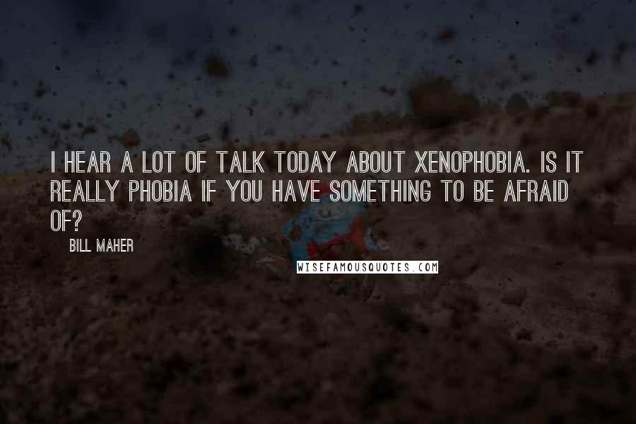 Bill Maher Quotes: I hear a lot of talk today about xenophobia. Is it really phobia if you have something to be afraid of?