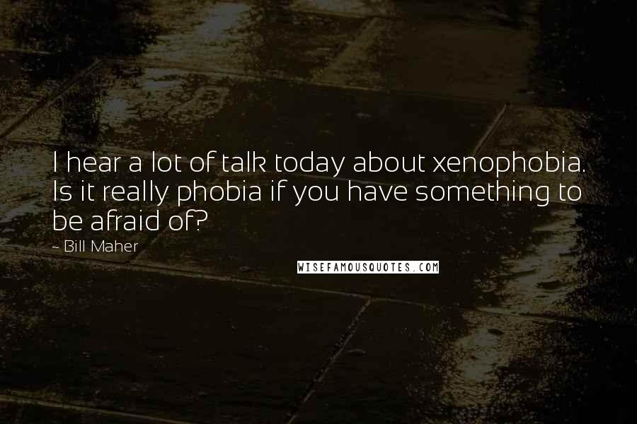 Bill Maher Quotes: I hear a lot of talk today about xenophobia. Is it really phobia if you have something to be afraid of?