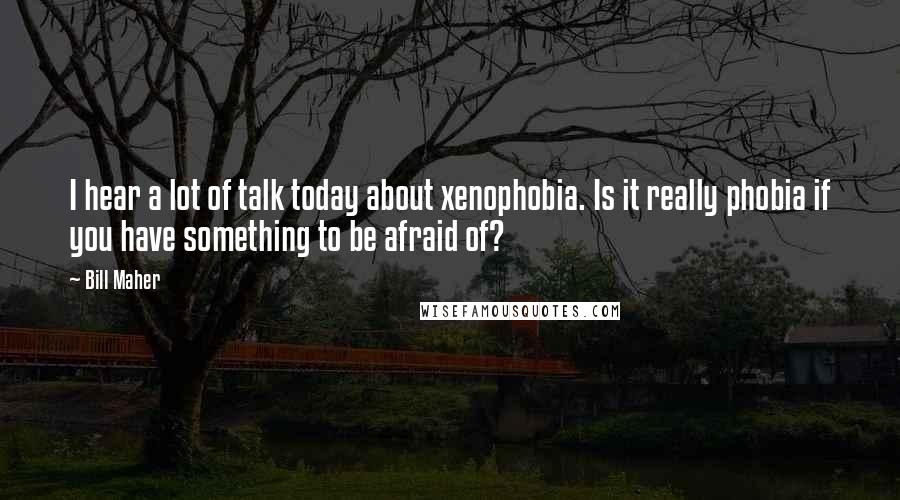 Bill Maher Quotes: I hear a lot of talk today about xenophobia. Is it really phobia if you have something to be afraid of?