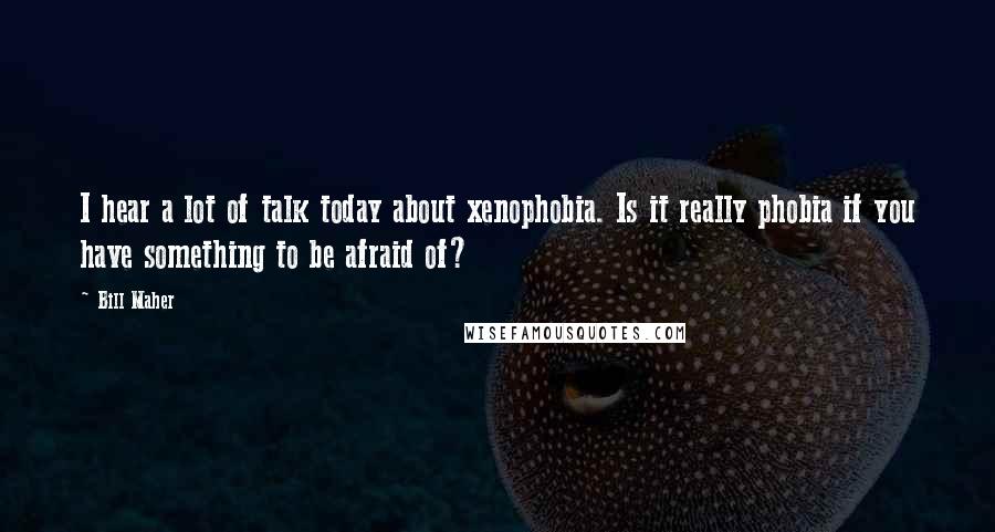 Bill Maher Quotes: I hear a lot of talk today about xenophobia. Is it really phobia if you have something to be afraid of?