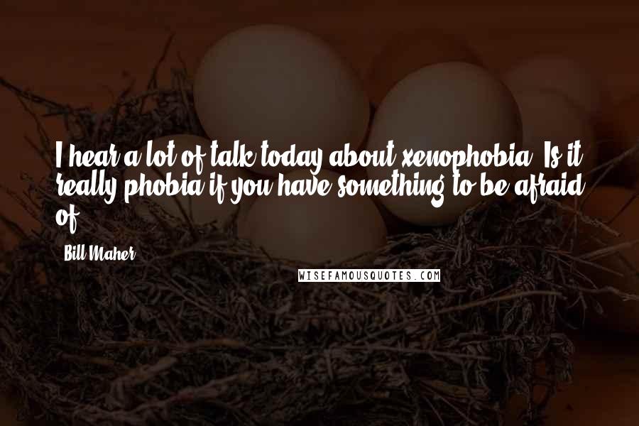 Bill Maher Quotes: I hear a lot of talk today about xenophobia. Is it really phobia if you have something to be afraid of?