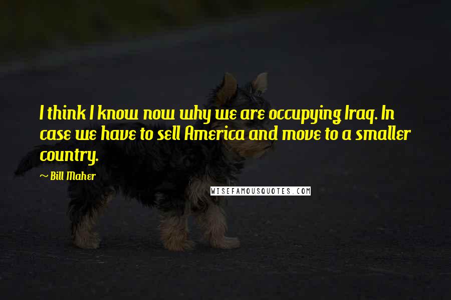 Bill Maher Quotes: I think I know now why we are occupying Iraq. In case we have to sell America and move to a smaller country.