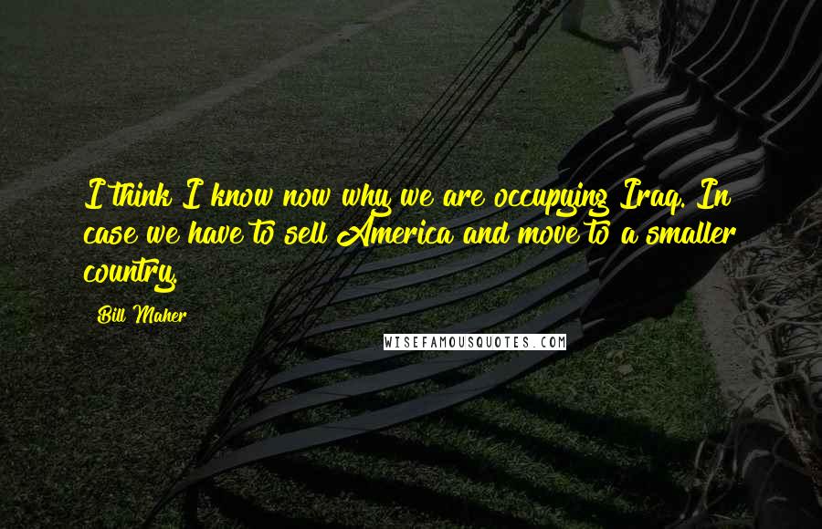 Bill Maher Quotes: I think I know now why we are occupying Iraq. In case we have to sell America and move to a smaller country.