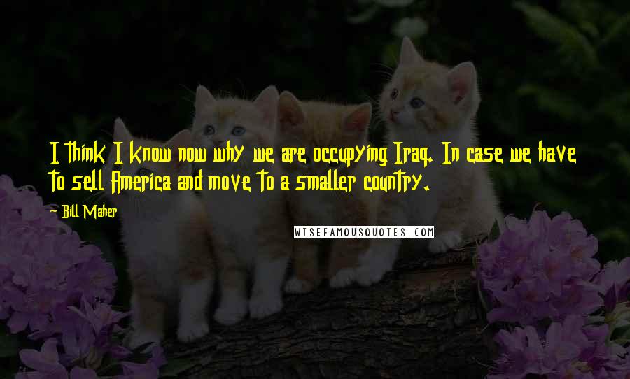 Bill Maher Quotes: I think I know now why we are occupying Iraq. In case we have to sell America and move to a smaller country.