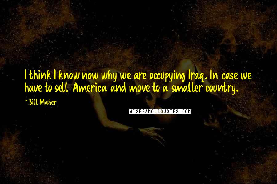 Bill Maher Quotes: I think I know now why we are occupying Iraq. In case we have to sell America and move to a smaller country.