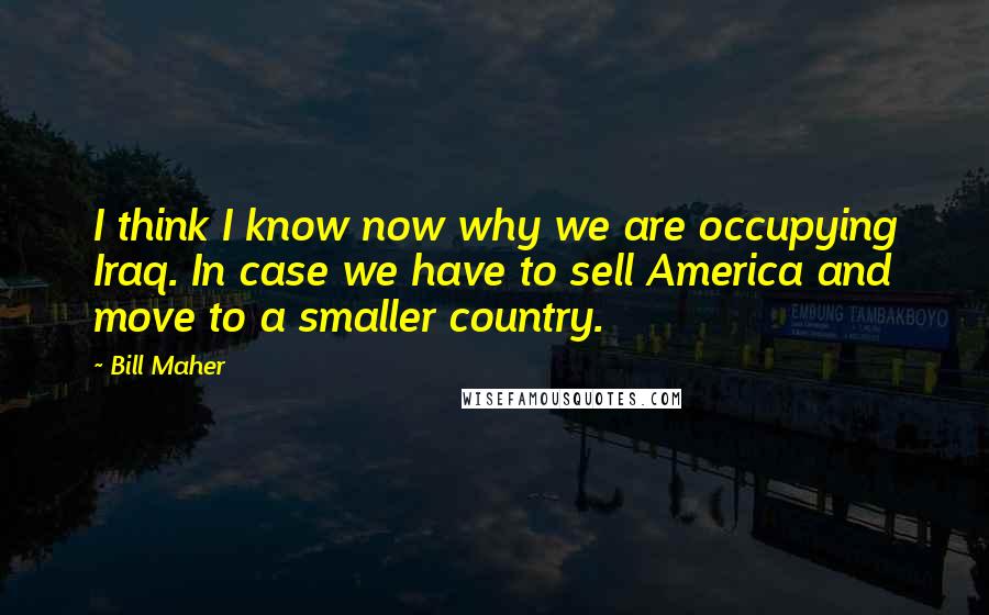 Bill Maher Quotes: I think I know now why we are occupying Iraq. In case we have to sell America and move to a smaller country.