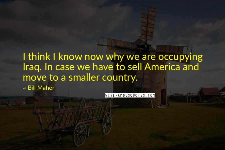 Bill Maher Quotes: I think I know now why we are occupying Iraq. In case we have to sell America and move to a smaller country.