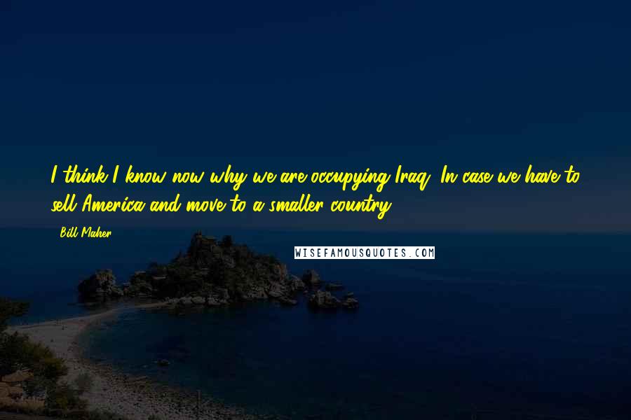 Bill Maher Quotes: I think I know now why we are occupying Iraq. In case we have to sell America and move to a smaller country.