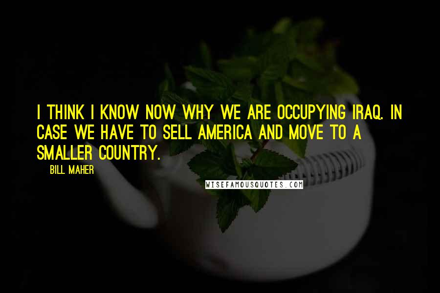 Bill Maher Quotes: I think I know now why we are occupying Iraq. In case we have to sell America and move to a smaller country.