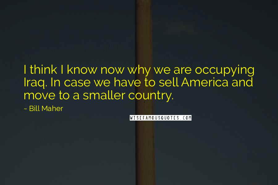 Bill Maher Quotes: I think I know now why we are occupying Iraq. In case we have to sell America and move to a smaller country.