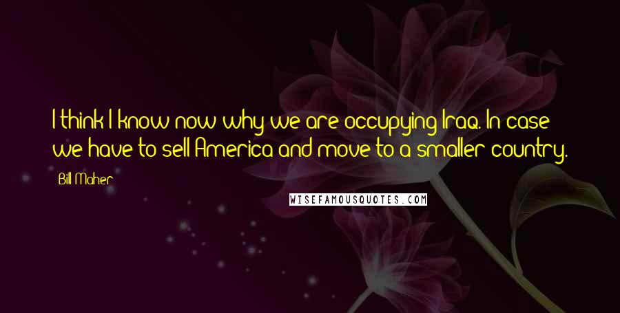 Bill Maher Quotes: I think I know now why we are occupying Iraq. In case we have to sell America and move to a smaller country.