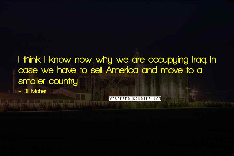 Bill Maher Quotes: I think I know now why we are occupying Iraq. In case we have to sell America and move to a smaller country.