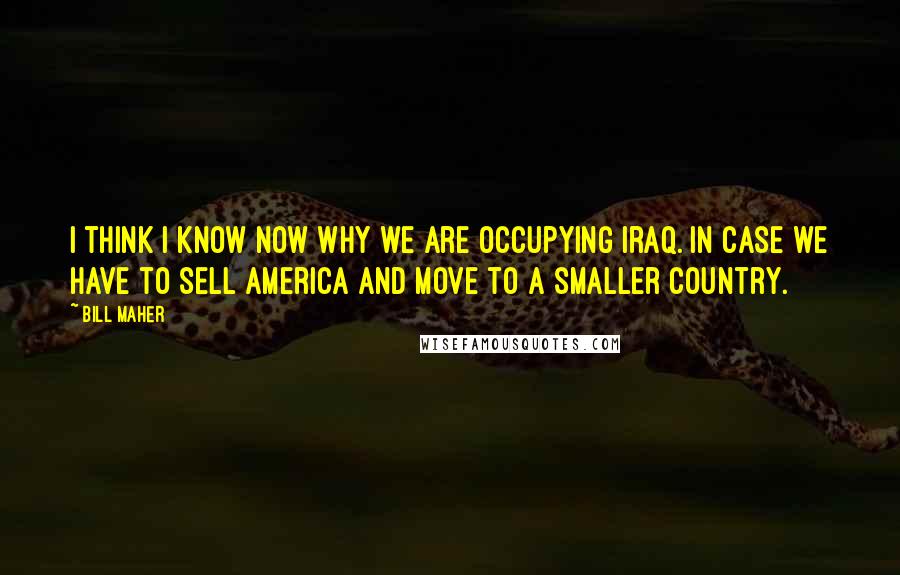 Bill Maher Quotes: I think I know now why we are occupying Iraq. In case we have to sell America and move to a smaller country.