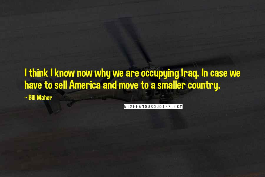 Bill Maher Quotes: I think I know now why we are occupying Iraq. In case we have to sell America and move to a smaller country.