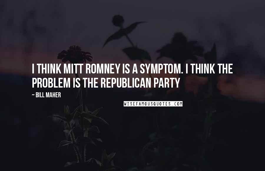 Bill Maher Quotes: I think Mitt Romney is a symptom. I think the problem is the Republican Party