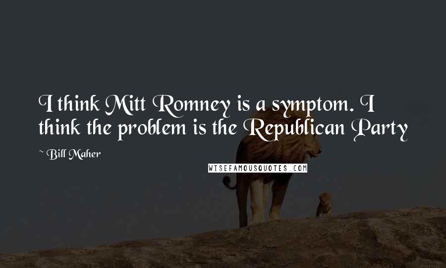Bill Maher Quotes: I think Mitt Romney is a symptom. I think the problem is the Republican Party