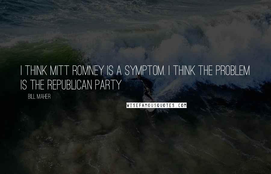 Bill Maher Quotes: I think Mitt Romney is a symptom. I think the problem is the Republican Party
