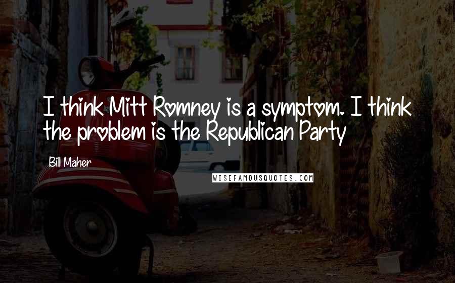 Bill Maher Quotes: I think Mitt Romney is a symptom. I think the problem is the Republican Party