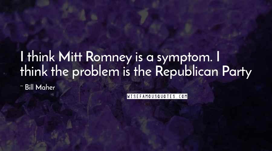 Bill Maher Quotes: I think Mitt Romney is a symptom. I think the problem is the Republican Party
