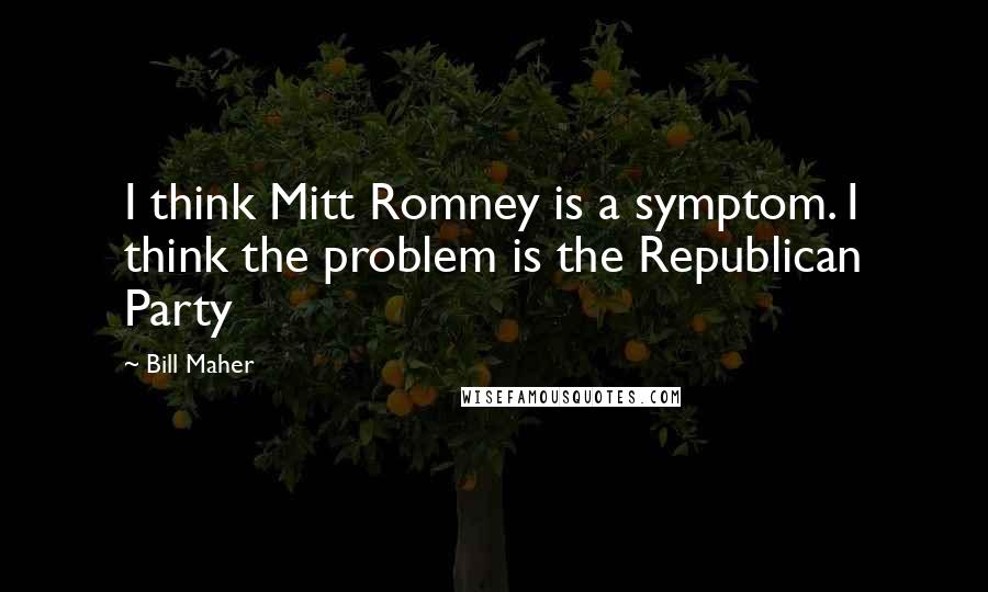 Bill Maher Quotes: I think Mitt Romney is a symptom. I think the problem is the Republican Party