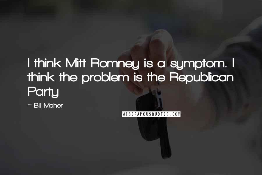 Bill Maher Quotes: I think Mitt Romney is a symptom. I think the problem is the Republican Party
