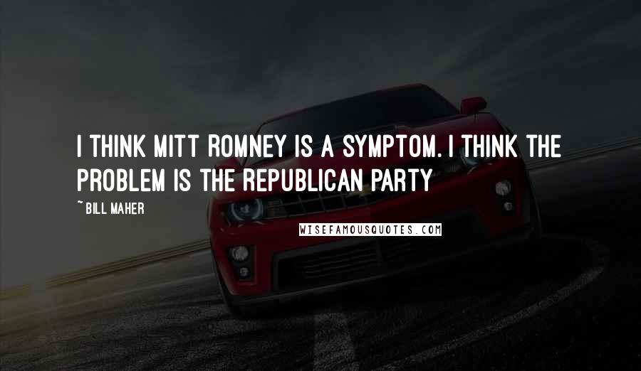 Bill Maher Quotes: I think Mitt Romney is a symptom. I think the problem is the Republican Party