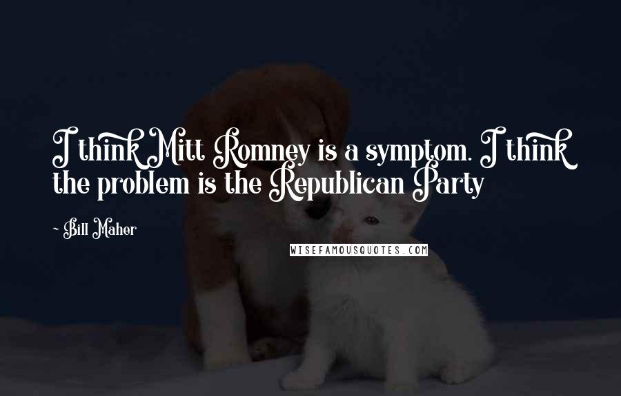 Bill Maher Quotes: I think Mitt Romney is a symptom. I think the problem is the Republican Party
