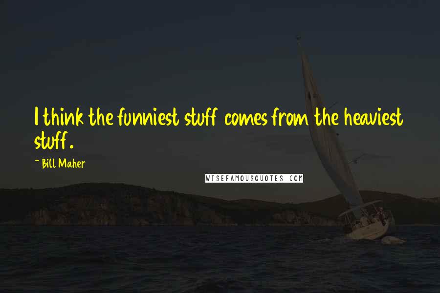 Bill Maher Quotes: I think the funniest stuff comes from the heaviest stuff.