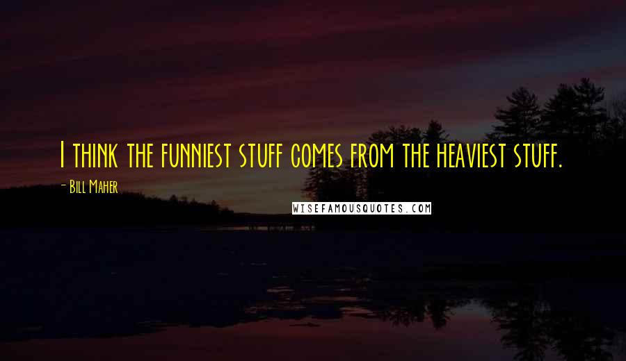 Bill Maher Quotes: I think the funniest stuff comes from the heaviest stuff.