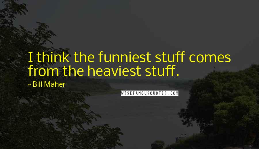 Bill Maher Quotes: I think the funniest stuff comes from the heaviest stuff.