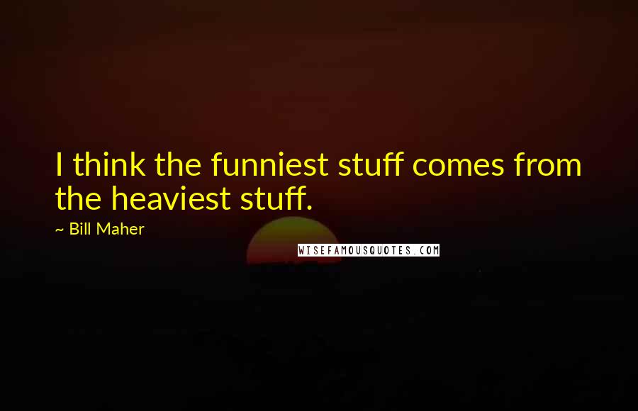 Bill Maher Quotes: I think the funniest stuff comes from the heaviest stuff.