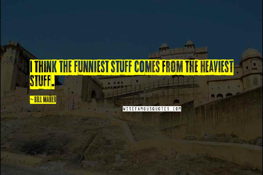 Bill Maher Quotes: I think the funniest stuff comes from the heaviest stuff.