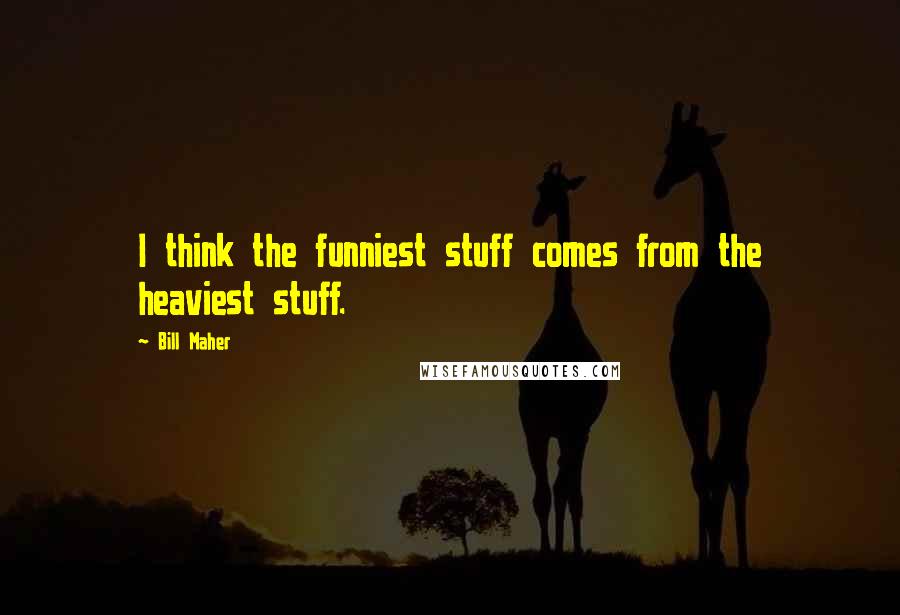 Bill Maher Quotes: I think the funniest stuff comes from the heaviest stuff.