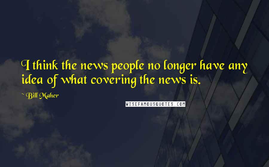 Bill Maher Quotes: I think the news people no longer have any idea of what covering the news is.