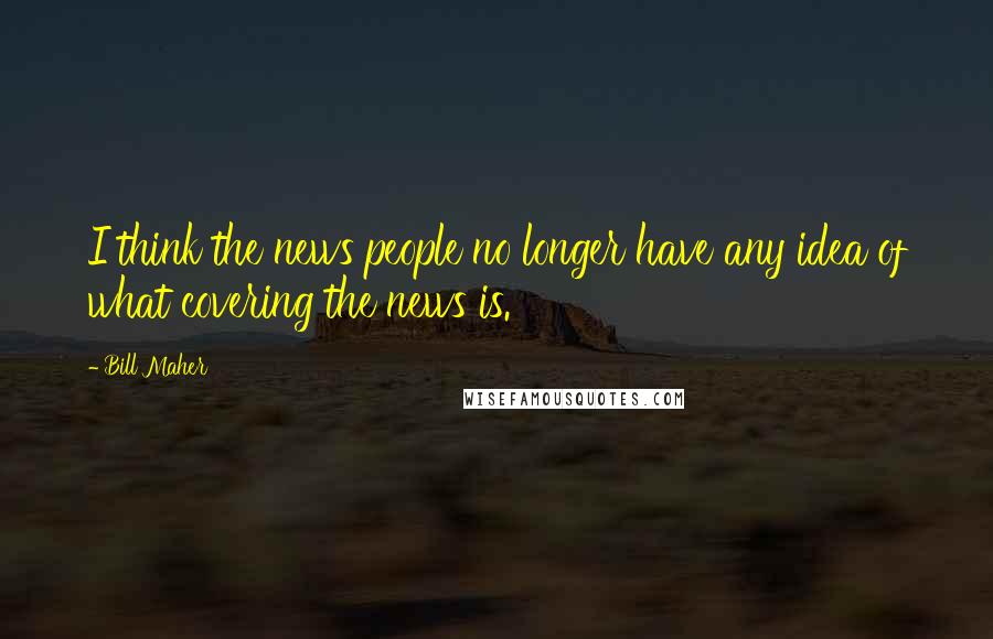 Bill Maher Quotes: I think the news people no longer have any idea of what covering the news is.