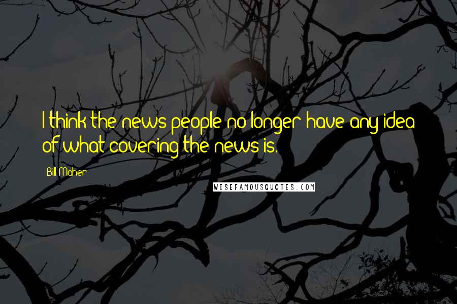 Bill Maher Quotes: I think the news people no longer have any idea of what covering the news is.