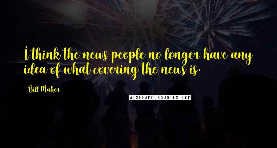 Bill Maher Quotes: I think the news people no longer have any idea of what covering the news is.