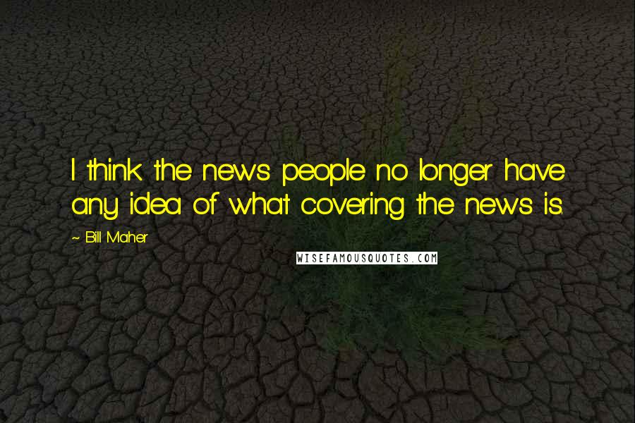 Bill Maher Quotes: I think the news people no longer have any idea of what covering the news is.