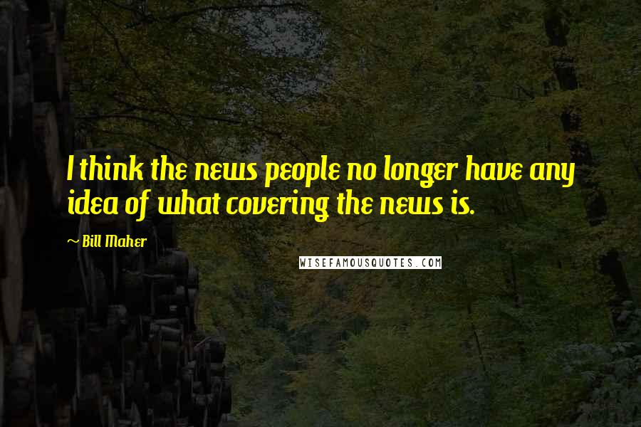 Bill Maher Quotes: I think the news people no longer have any idea of what covering the news is.