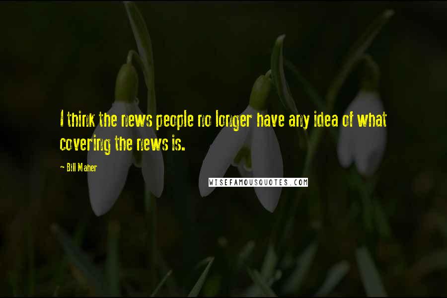 Bill Maher Quotes: I think the news people no longer have any idea of what covering the news is.