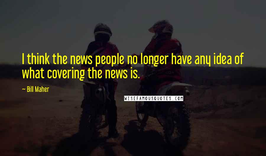 Bill Maher Quotes: I think the news people no longer have any idea of what covering the news is.