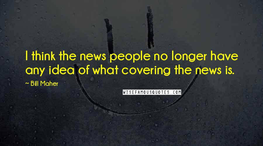 Bill Maher Quotes: I think the news people no longer have any idea of what covering the news is.