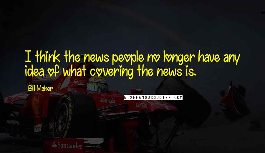 Bill Maher Quotes: I think the news people no longer have any idea of what covering the news is.