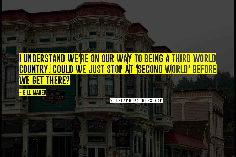 Bill Maher Quotes: I understand we're on our way to being a Third World country. Could we just stop at 'Second World' before we get there?